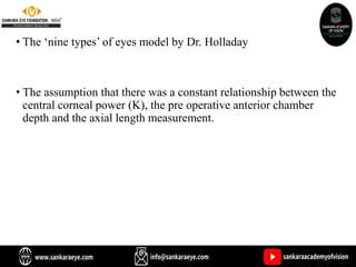 • The ‘nine types’ of eyes model by Dr. Holladay
• The assumption that there was a constant relationship between the
central corneal power (K), the pre operative anterior chamber
depth and the axial length measurement.
 