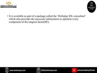 • It is available as part of a package called the ‘Holladay IOL consultant’
which also provides the necessary information to optimize every
component of the surgeon factor(SF).
 