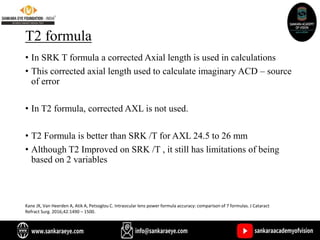 T2 formula
• In SRK T formula a corrected Axial length is used in calculations
• This corrected axial length used to calculate imaginary ACD – source
of error
• In T2 formula, corrected AXL is not used.
• T2 Formula is better than SRK /T for AXL 24.5 to 26 mm
• Although T2 Improved on SRK /T , it still has limitations of being
based on 2 variables
Kane JX, Van Heerden A, Atik A, Petsoglou C. Intraocular lens power formula accuracy: comparison of 7 formulas. J Cataract
Refract Surg. 2016;42:1490 – 1500.
 