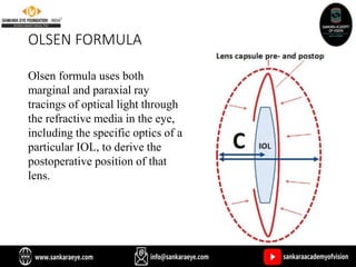 OLSEN FORMULA
Olsen formula uses both
marginal and paraxial ray
tracings of optical light through
the refractive media in the eye,
including the specific optics of a
particular IOL, to derive the
postoperative position of that
lens.
 