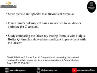 • More precise and specific than theoretical formulas
• Fewer number of surgical cases are needed to validate or
optimize the C constant
• Study comparing the Olsen ray tracing formula with Haigis,
Hoffer Q formulas showed no significant improvement with
the Olsen*
*Jin H, Rabsilber T, Ehmer A, et al. Comparison of ray-tracing method and
thin-lens formula in intraocular lens power calculations. J Cataract Refract
Surg. 2009;35:650–662.
 