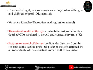 • Universal – highly accurate over wide range of axial lengths
and different type of IOL materials
• Vergence formula (Theoretical and regression model)
• Theoretical model of the eye in which the anterior chamber
depth (ACD) is related to the AL and corneal curvature (K)
• Regression model of the eye predicts the distance from the
iris root to the second principal plane of the lens denoted by
an individualized lens constant known as the lens factor.
 