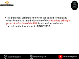 • The important difference between the Barrett formula and
other formulas is that the location of the Secondary principle
plane of refraction of the IOL is retained as a relevant
variable in the formula so its UNIVERSAL
 