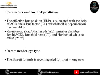 • Parameters used for ELP prediction
• The effective lens position (ELP) is calculated with the help
of ACD and a lens factor (LF), which itself is dependent on
five variables:
• Keratometry (K), Axial length (AL), Anterior chamber
depth(ACD), lens thickness (LT), and Horizontal white-to-
white (W-W)
• Recommended eye type
• The Barrett formula is recommended for short – long eyes
 