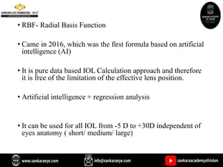 • RBF- Radial Basis Function
• Came in 2016, which was the first formula based on artificial
intelligence (AI)
• It is pure data based IOL Calculation approach and therefore
it is free of the limitation of the effective lens position.
• Artificial intelligence + regression analysis
• It can be used for all IOL from -5 D to +30D independent of
eyes anatomy ( short/ medium/ large)
 