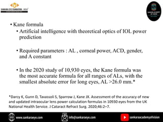 • Kane formula
• Artificial intelligence with theoretical optics of IOL power
prediction
• Required parameters : AL , corneal power, ACD, gender,
and A constant
• In the 2020 study of 10,930 eyes, the Kane formula was
the most accurate formula for all ranges of ALs, with the
smallest absolute error for long eyes, AL >26.0 mm.*
*Darcy K, Gunn D, Tavassoli S, Sparrow J, Kane JX. Assessment of the accuracy of new
and updated intraocular lens power calculation formulas in 10930 eyes from the UK
National Health Service. J Cataract Refract Surg. 2020;46:2–7.
 