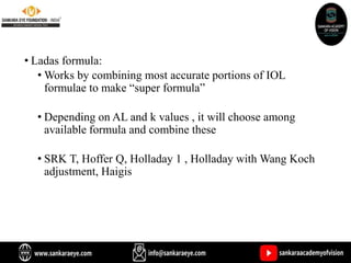 • Ladas formula:
• Works by combining most accurate portions of IOL
formulae to make “super formula”
• Depending on AL and k values , it will choose among
available formula and combine these
• SRK T, Hoffer Q, Holladay 1 , Holladay with Wang Koch
adjustment, Haigis
 