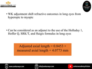 • WK adjustment shift refractive outcomes in long eyes from
hyperopic to myopic
• Can be considered as an adjunct to the use of the Holladay 1,
Hoffer Q, SRK/T, and Haigis formulas in long eyes
Adjusted axial length = 0.8453 ×
measured axial length + 4.0773 mm
 