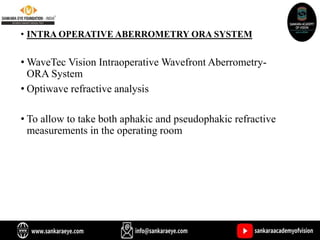 • INTRA OPERATIVE ABERROMETRY ORA SYSTEM
• WaveTec Vision Intraoperative Wavefront Aberrometry-
ORA System
• Optiwave refractive analysis
• To allow to take both aphakic and pseudophakic refractive
measurements in the operating room
 