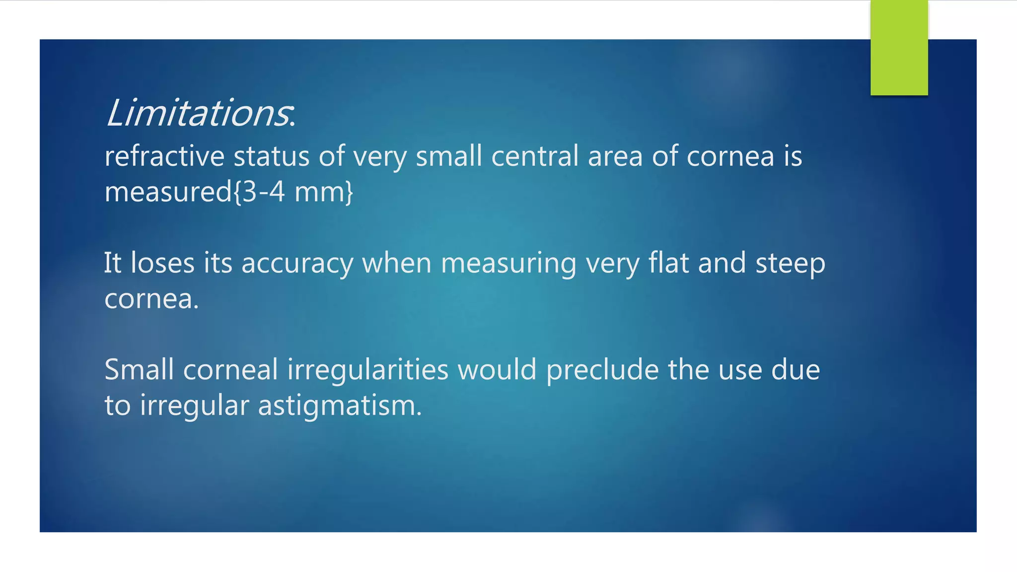 Limitations:
refractive status of very small central area of cornea is
measured{3-4 mm}
It loses its accuracy when measuring very flat and steep
cornea.
Small corneal irregularities would preclude the use due
to irregular astigmatism.
 