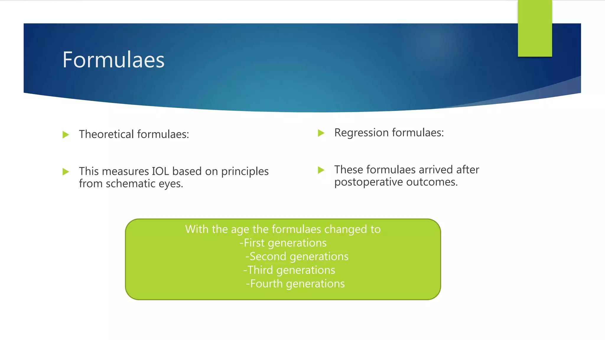 Formulaes
 Theoretical formulaes:
 This measures IOL based on principles
from schematic eyes.
 Regression formulaes:
 These formulaes arrived after
postoperative outcomes.
With the age the formulaes changed to
-First generations
-Second generations
-Third generations
-Fourth generations
 