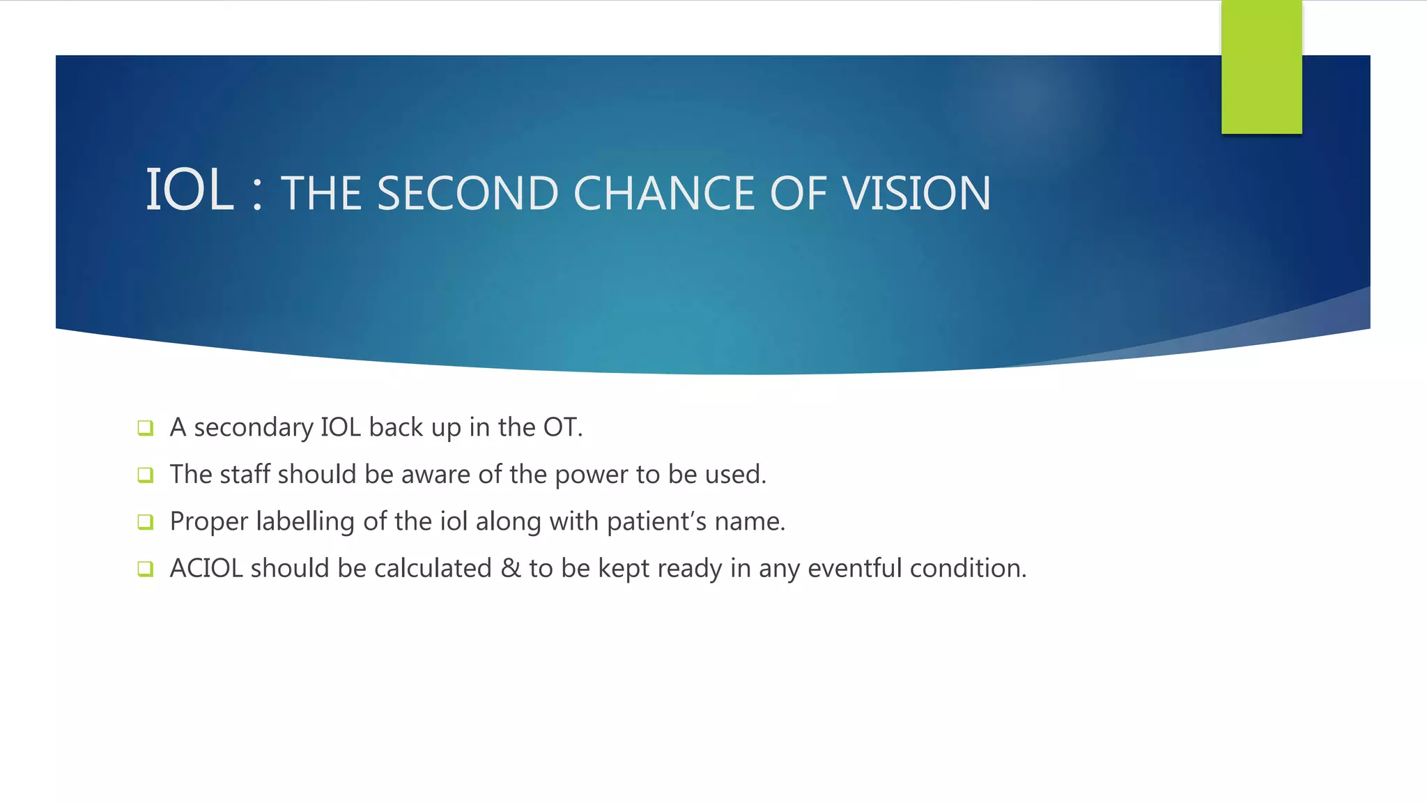 IOL : THE SECOND CHANCE OF VISION
 A secondary IOL back up in the OT.
 The staff should be aware of the power to be used.
 Proper labelling of the iol along with patient’s name.
 ACIOL should be calculated & to be kept ready in any eventful condition.
 