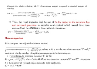 Compute the relative efficiency (R.E.) of covariance analysis compared to standard analysis of
variance
R.E. = 100
)
1
)(
(
)
(


X
of
SS
Error
X
of
MS
Treat
Y
of
MS
adjusted
Error
Y
of
MS
unadjusted
Error
100
)
86.2
972.7/9
1
(
)
51.4
(
1608.7/18)
(



 100
115.84
37
.
89

 = 77.15%
 Thus, the result indicates that the use of % dry matter as the covariate has
not increased precision in ascorbic acid content which would have been
obtained had the ANOVA is done without covariance.
CV = 100
x
Y
of
Mean
Grand
Y
of
MS
Error
Adjusted
= 100
94.63
51.4
 = 7.6%
Mean comparison
S

d to compare two adjusted treatment means:
]
)
(
2
[
2
X
of
SS
Error
xj
xi
r
Y
of
Square
Mean
Error
Adjusted

 , where xi & xj are the covariate means of ith
and jth
treatment; r is the number of replications common to both treatments.
 For instance, to compare means of T1 & T2:
S

d = ]
86.2
)
34
-
43.67
(
3
2
[
51.4
2
 where 34 & 43.67 are the covariate means of 1st
and 2nd
treatments;
3 is the number of replications common to both treatments.
S

d = 02
.
90 = 9.49
 
