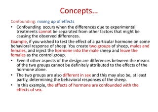 Concepts…
Confounding: mixing up of effects
• Confounding occurs when the differences due to experimental
treatments cannot be separated from other factors that might be
causing the observed differences.
Example, if you wished to test the effect of a particular hormone on some
behavioral response of sheep. You create two groups of sheep, males and
females, and inject the hormone into the male sheep and leave the
females as the control group.
• Even if other aspects of the design are differences between the means
of the two groups cannot be definitely attributed to the effects of the
hormone alone.
• The two groups are also different in sex and this may also be, at least
partly, determining the behavioral responses of the sheep.
• In this example, the effects of hormone are confounded with the
effects of sex.
 