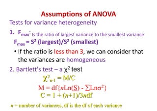 Assumptions of ANOVA
Tests for variance heterogeneity
1. Fmax: Is the ratio of largest variance to the smallest variance
Fmax = S2 (largest)/S2 (smallest)
• If the ratio is less than 3, we can consider that
the variances are homogeneous
2. Bartlett's test – a χ2 test
2
n-1 = M/C
M = df{nLn(S) - Ln2}
C = 1 + (n+1)/3ndf
n = number of variances, df is the df of each variance
 