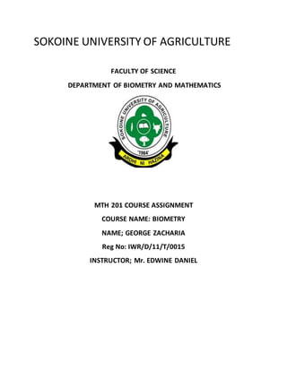 SOKOINE UNIVERSITY OF AGRICULTURE
FACULTY OF SCIENCE
DEPARTMENT OF BIOMETRY AND MATHEMATICS
MTH 201 COURSE ASSIGNMENT
COURSE NAME: BIOMETRY
NAME; GEORGE ZACHARIA
Reg No: IWR/D/11/T/0015
INSTRUCTOR; Mr. EDWINE DANIEL
 