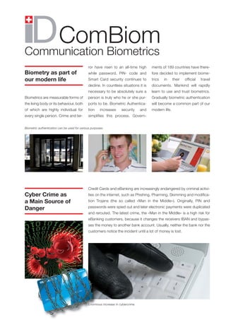 ComBiom
Communication Biometrics
                                              ror have risen to an all-time high       ments of 189 countries have there-
Biometry as part of                           while password, PIN- code and            fore decided to implement biome-
our modern life                               Smart Card security continues to         trics   in     their   official   travel
                                              decline. In countless situations it is   documents. Mankind will rapidly
                                              necessary to be absolutely sure a        learn to use and trust biometrics.
Biometrics are measurable forms of            person is truly who he or she pur-       Gradually biometric authentication
the living body or its behaviour, both        ports to be. Biometric Authentica-       will become a common part of our
of which are highly individual for            tion     increases    security    and    modern life.
every single person. Crime and ter-           simplifies this process. Govern-


Biometric authentication can be used for various purposes:




                                              Credit Cards and eBanking are increasingly endangered by criminal activi-
Cyber Crime as                                ties on the internet, such as Phishing, Pharming, Skimming and modifica-
a Main Source of                              tion Trojans (the so called «Man in the Middle»). Originally, PIN and
                                              passwords were spied out and later electronic payments were duplicated
Danger
                                              and rerouted. The latest crime, the «Man in the Middle» is a high risk for
                                              eBanking customers, because it changes the receivers IBAN and bypas-
                                              ses the money to another bank account. Usually, neither the bank nor the
                                              customers notice the incident until a lot of money is lost.




                                              Enormous increase in cybercrime
 