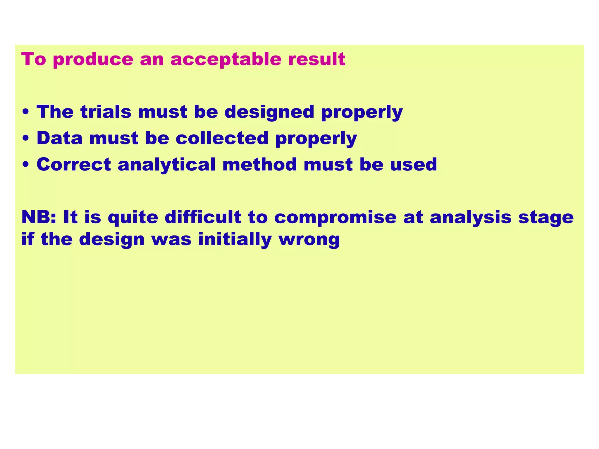 To produce an acceptable result
• The trials must be designed properly
• Data must be collected properly
• Correct analytical method must be used
NB: It is quite difficult to compromise at analysis stage
if the design was initially wrong
 