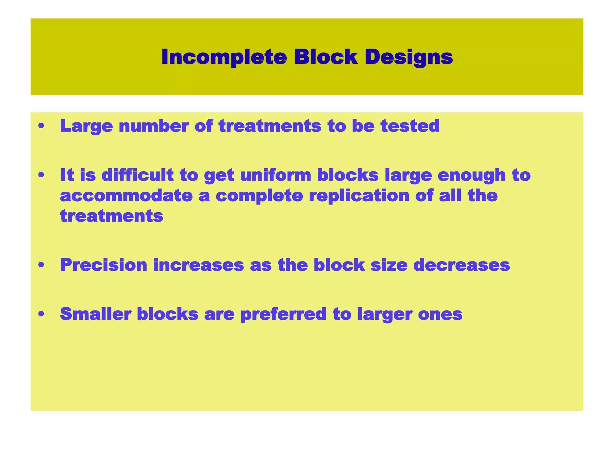 Incomplete Block Designs
• Large number of treatments to be tested
• It is difficult to get uniform blocks large enough to
accommodate a complete replication of all the
treatments
• Precision increases as the block size decreases
• Smaller blocks are preferred to larger ones
 