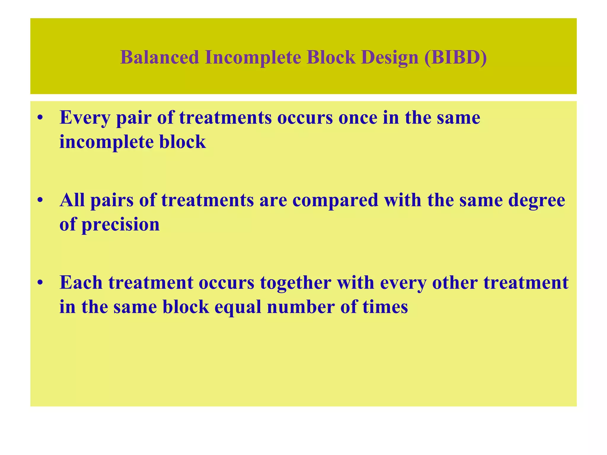 Balanced Incomplete Block Design (BIBD)
• Every pair of treatments occurs once in the same
incomplete block
• All pairs of treatments are compared with the same degree
of precision
• Each treatment occurs together with every other treatment
in the same block equal number of times
 