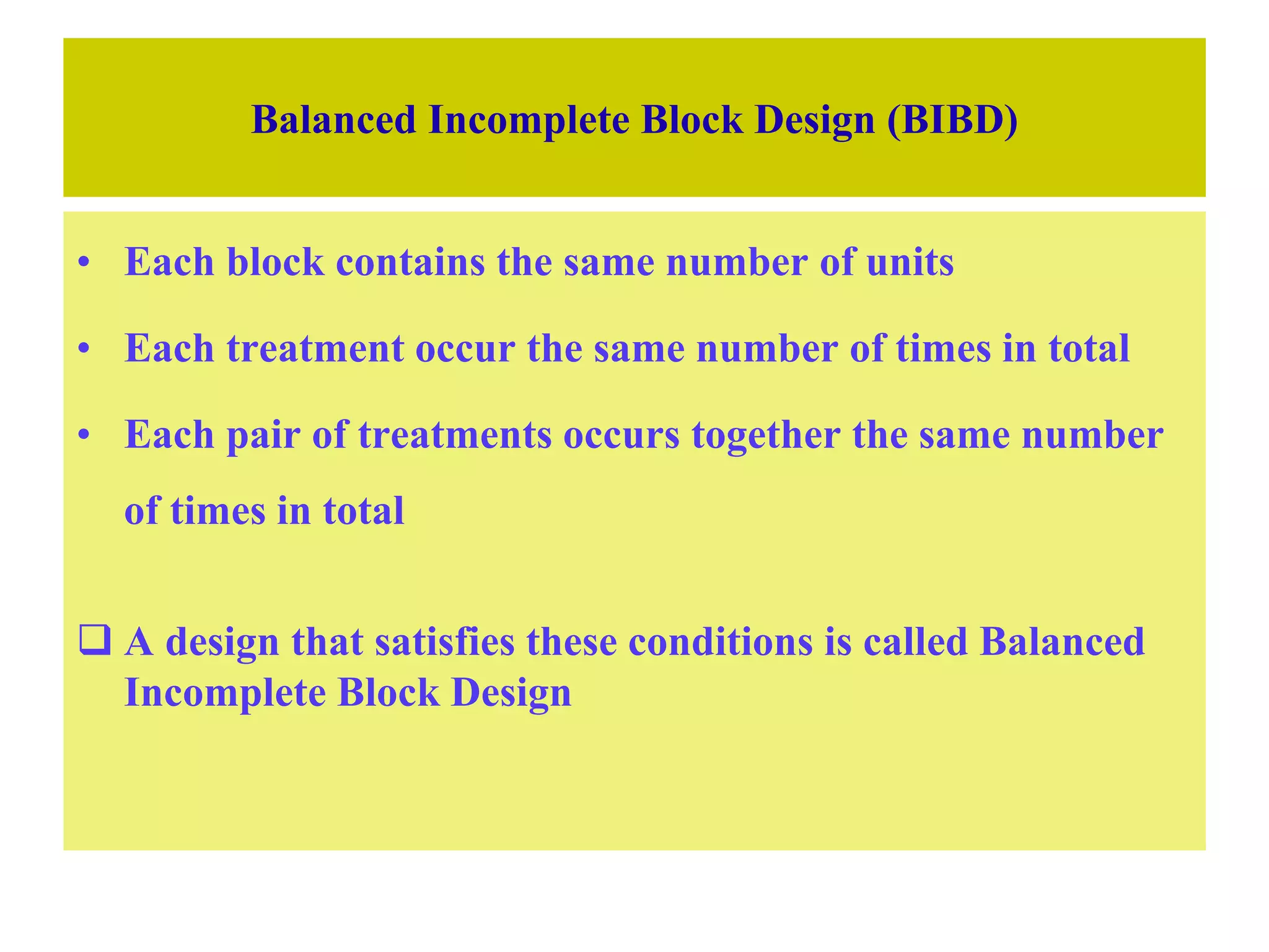 Balanced Incomplete Block Design (BIBD)
• Each block contains the same number of units
• Each treatment occur the same number of times in total
• Each pair of treatments occurs together the same number
of times in total
 A design that satisfies these conditions is called Balanced
Incomplete Block Design
 