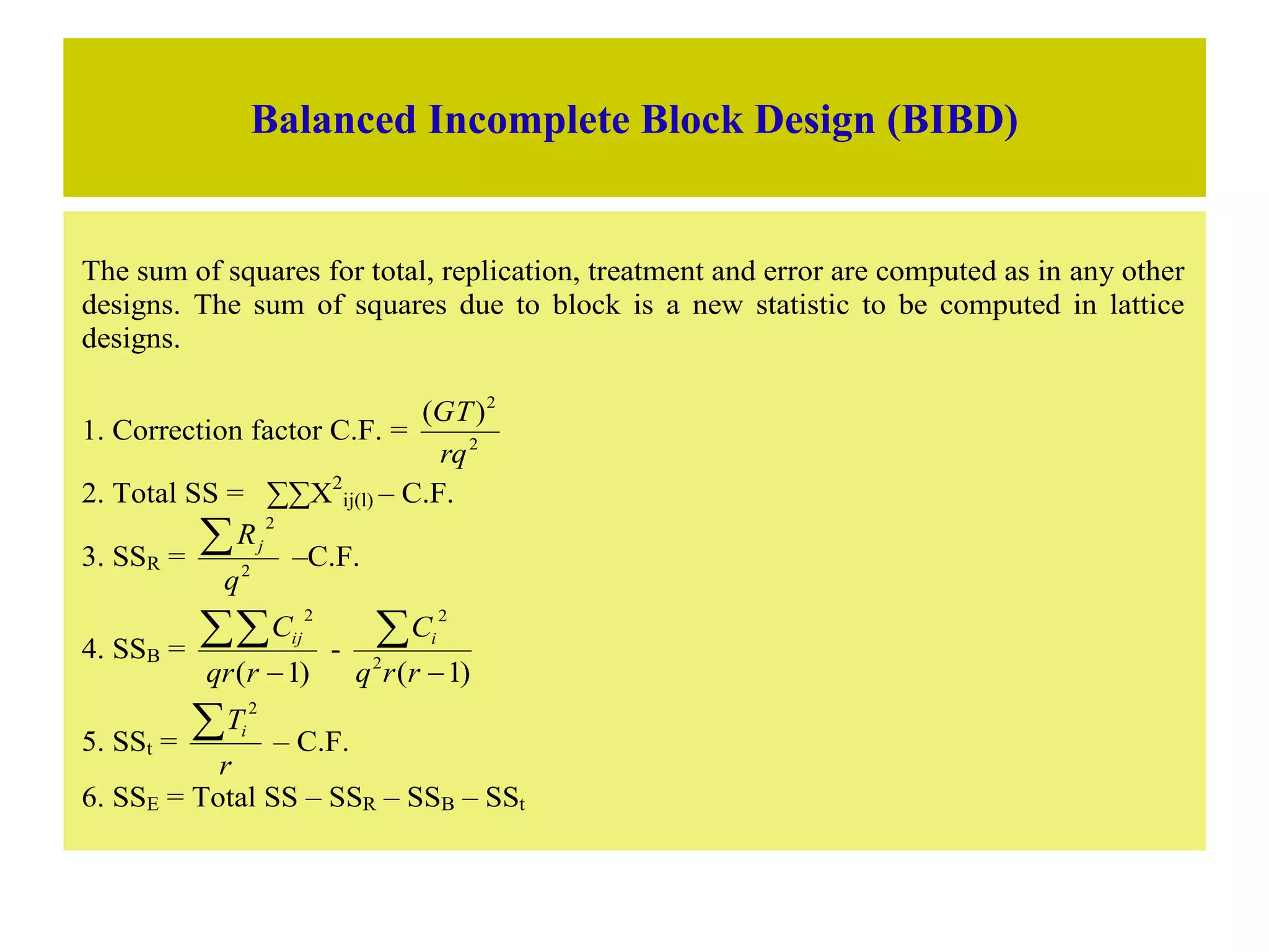 Balanced Incomplete Block Design (BIBD)
The sum of squares for total, replication, treatment and error are computed as in any other
designs. The sum of squares due to block is a new statistic to be computed in lattice
designs.
1. Correction factor C.F. = 2
2
)
(
rq
GT
2. Total SS = ∑∑X2
ij(l) – C.F.
3. SSR = 2
2
q
Rj
 –C.F.
4. SSB =
)
1
(
2


r
qr
Cij
-
)
1
(
2
2


r
r
q
Ci
5. SSt =
r
Ti

2
– C.F.
6. SSE = Total SS – SSR – SSB – SSt
 
