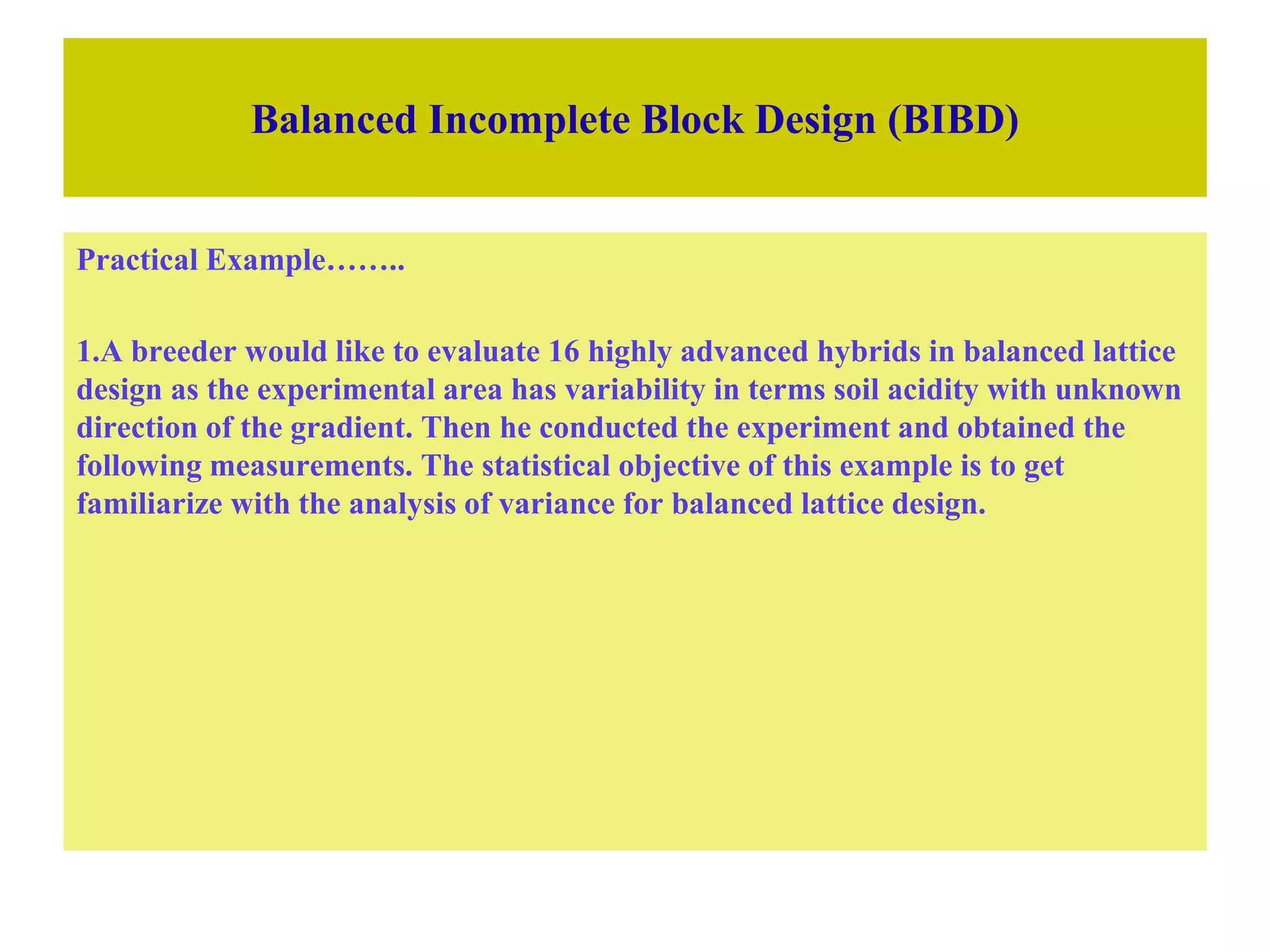 Balanced Incomplete Block Design (BIBD)
Practical Example……..
1.A breeder would like to evaluate 16 highly advanced hybrids in balanced lattice
design as the experimental area has variability in terms soil acidity with unknown
direction of the gradient. Then he conducted the experiment and obtained the
following measurements. The statistical objective of this example is to get
familiarize with the analysis of variance for balanced lattice design.
 