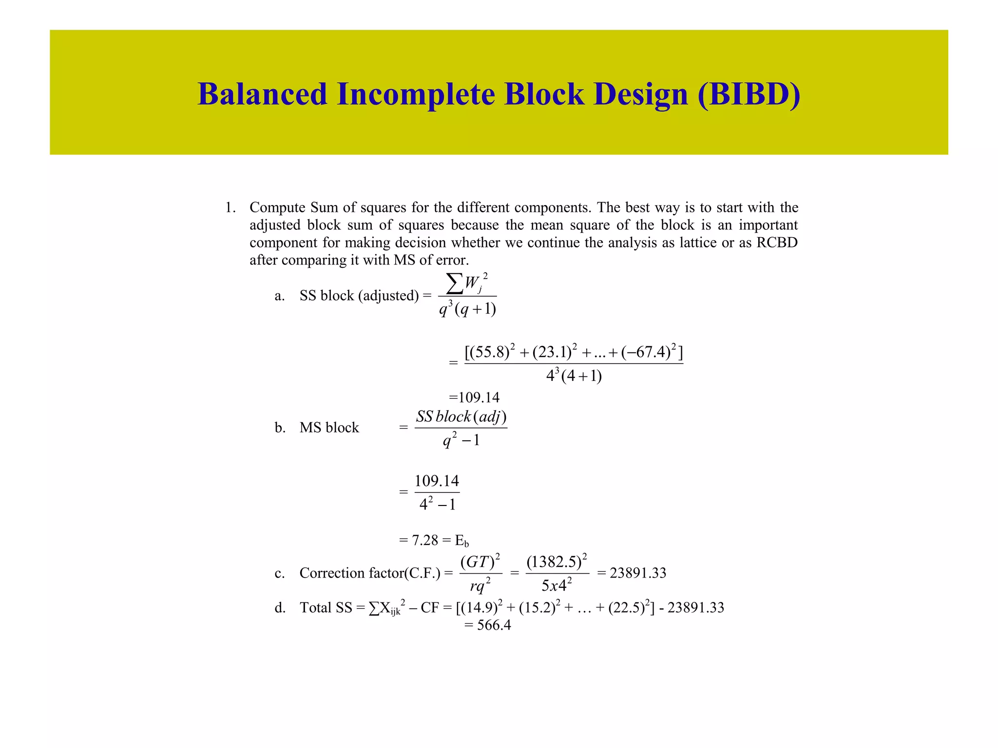 Balanced Incomplete Block Design (BIBD)
1. Compute Sum of squares for the different components. The best way is to start with the
adjusted block sum of squares because the mean square of the block is an important
component for making decision whether we continue the analysis as lattice or as RCBD
after comparing it with MS of error.
a. SS block (adjusted) =
)
1
(
3
2


q
q
Wj
=
)
1
4
(
4
]
)
4
.
67
(
...
)
1
.
23
(
)
8
.
55
[(
3
2
2
2





=109.14
b. MS block =
1
)
(
2

q
adj
block
SS
=
1
4
14
.
109
2

= 7.28 = Eb
c. Correction factor(C.F.) = 2
2
)
(
rq
GT
= 2
2
4
5
)
5
.
1382
(
x
= 23891.33
d. Total SS = ∑Xijk
2
– CF = [(14.9)2
+ (15.2)2
+ … + (22.5)2
] - 23891.33
= 566.4
 