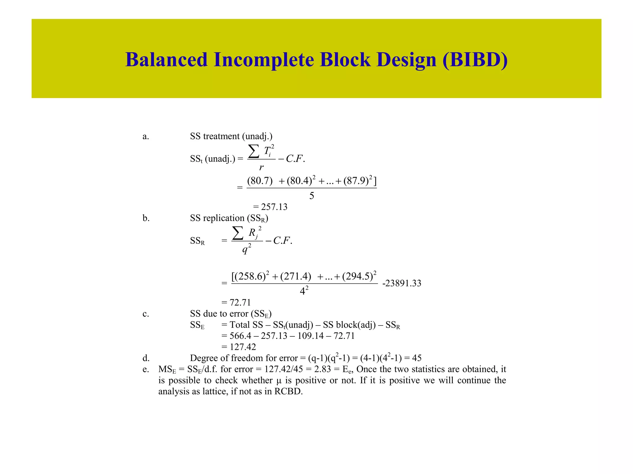 Balanced Incomplete Block Design (BIBD)
a. SS treatment (unadj.)
SSt (unadj.) = .
.
2
F
C
r
Ti


=
5
]
)
9
.
87
(
...
)
4
.
80
(
)
7
.
80
( 2
2



= 257.13
b. SS replication (SSR)
SSR = .
.
2
2
F
C
q
Rj


= 2
2
2
4
)
5
.
294
(
...
)
4
.
271
(
)
6
.
258
[( 


-23891.33
= 72.71
c. SS due to error (SSE)
SSE = Total SS – SSt(unadj) – SS block(adj) – SSR
= 566.4 – 257.13 – 109.14 – 72.71
= 127.42
d. Degree of freedom for error = (q-1)(q2
-1) = (4-1)(42
-1) = 45
e. MSE = SSE/d.f. for error = 127.42/45 = 2.83 = Ee, Once the two statistics are obtained, it
is possible to check whether μ is positive or not. If it is positive we will continue the
analysis as lattice, if not as in RCBD.
 