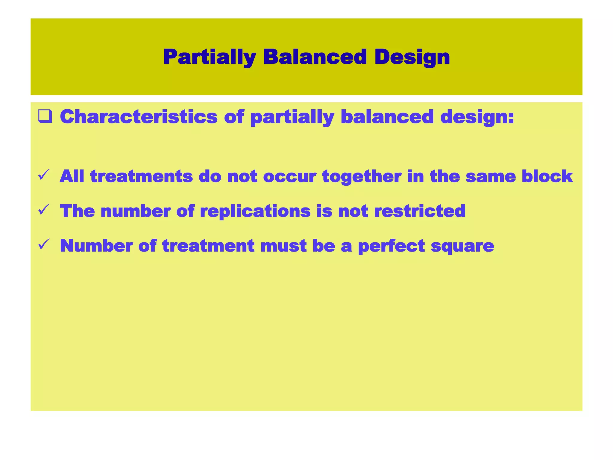 Partially Balanced Design
 Characteristics of partially balanced design:
 All treatments do not occur together in the same block
 The number of replications is not restricted
 Number of treatment must be a perfect square
 