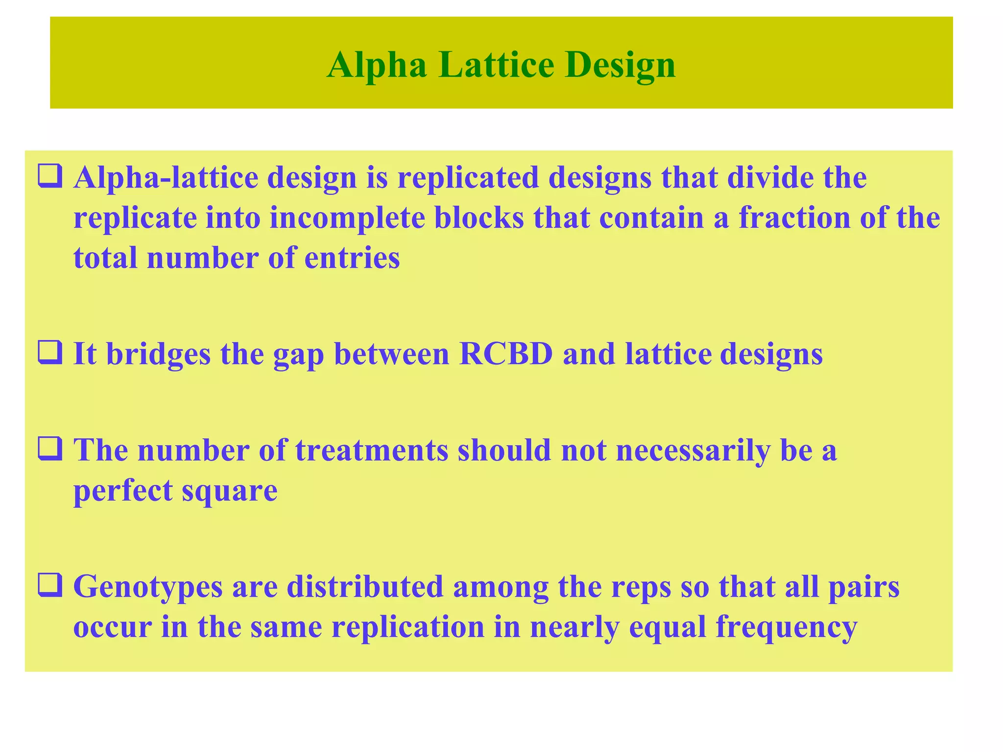 Alpha Lattice Design
 Alpha-lattice design is replicated designs that divide the
replicate into incomplete blocks that contain a fraction of the
total number of entries
 It bridges the gap between RCBD and lattice designs
 The number of treatments should not necessarily be a
perfect square
 Genotypes are distributed among the reps so that all pairs
occur in the same replication in nearly equal frequency
 