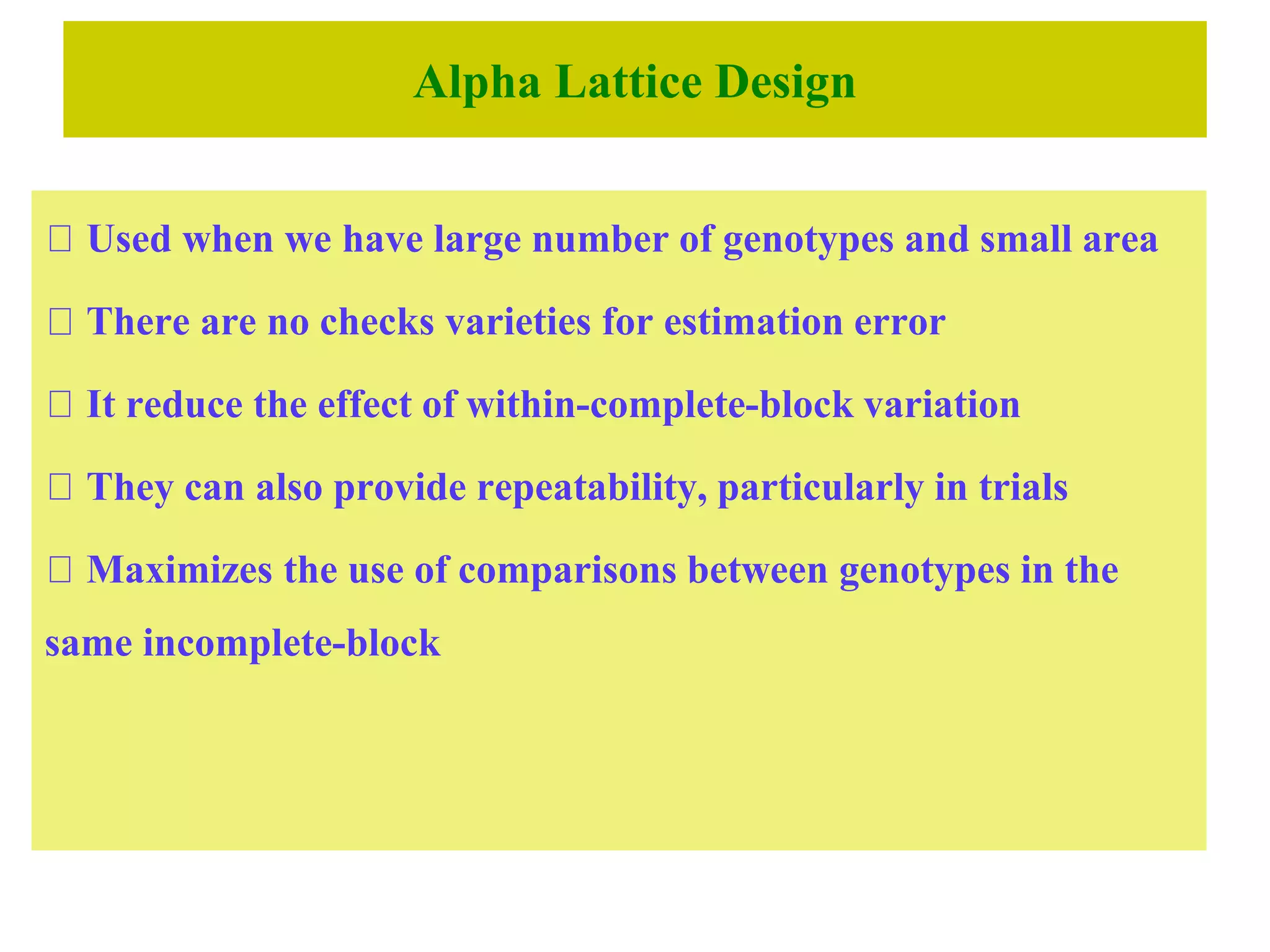 Alpha Lattice Design
Used when we have large number of genotypes and small area
There are no checks varieties for estimation error
It reduce the effect of within-complete-block variation
They can also provide repeatability, particularly in trials
Maximizes the use of comparisons between genotypes in the
same incomplete-block
 