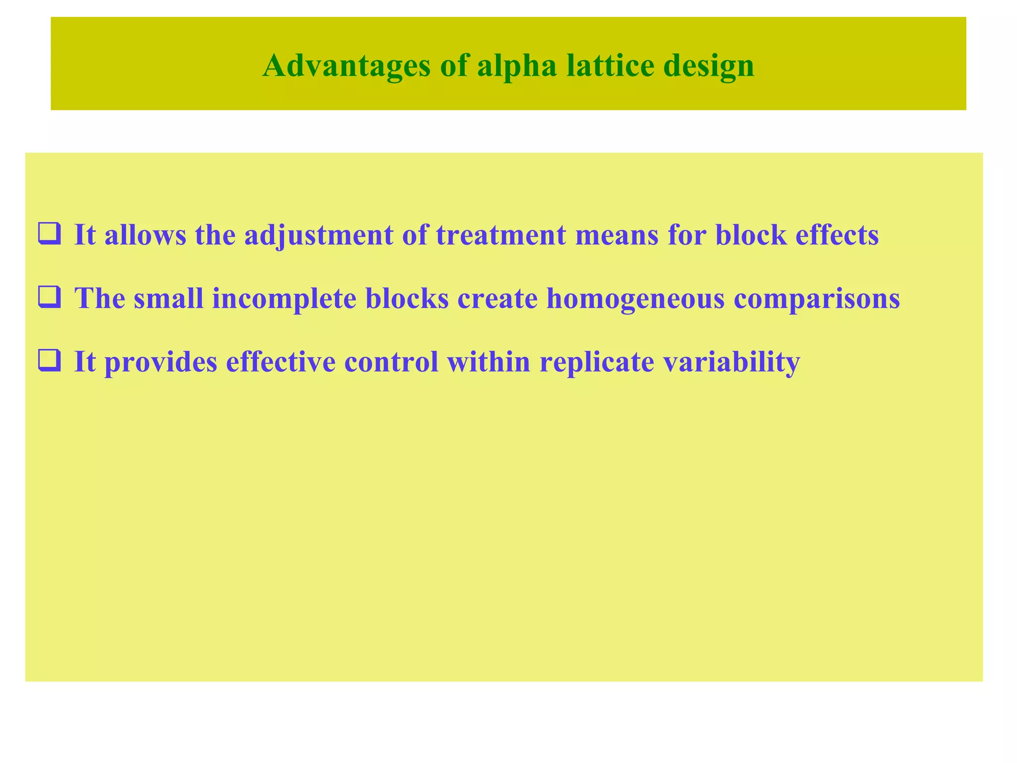 Advantages of alpha lattice design
 It allows the adjustment of treatment means for block effects
 The small incomplete blocks create homogeneous comparisons
 It provides effective control within replicate variability
 