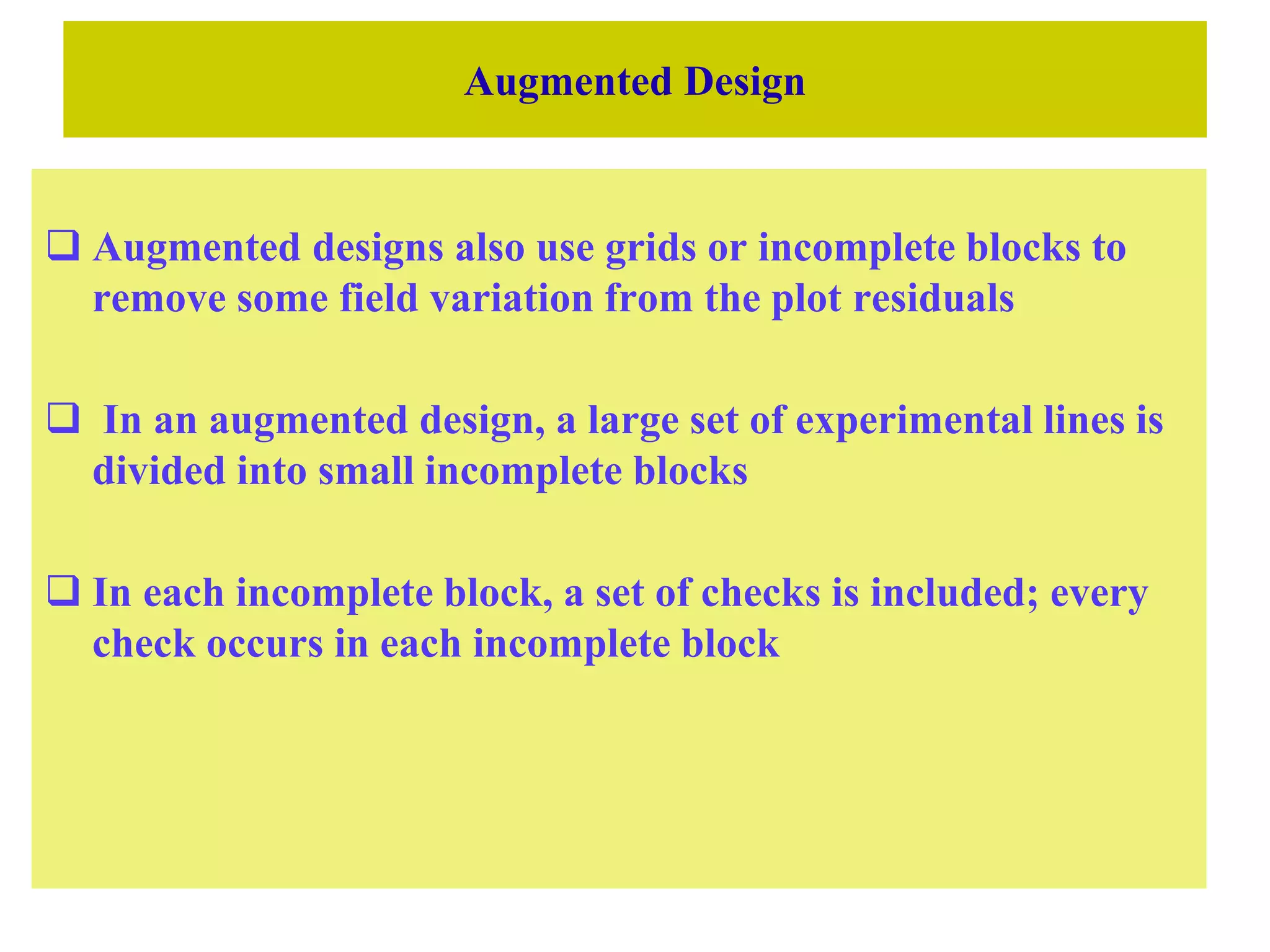 Augmented Design
 Augmented designs also use grids or incomplete blocks to
remove some field variation from the plot residuals
 In an augmented design, a large set of experimental lines is
divided into small incomplete blocks
 In each incomplete block, a set of checks is included; every
check occurs in each incomplete block
 
