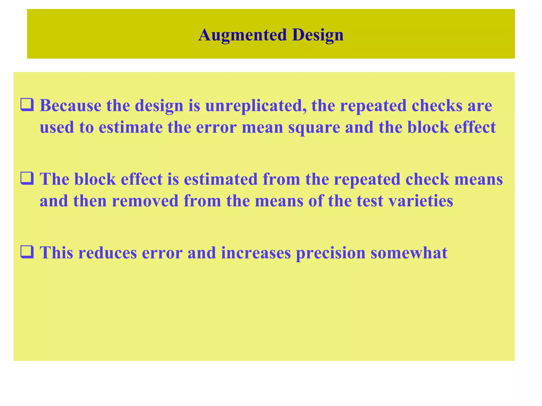 Augmented Design
 Because the design is unreplicated, the repeated checks are
used to estimate the error mean square and the block effect
 The block effect is estimated from the repeated check means
and then removed from the means of the test varieties
 This reduces error and increases precision somewhat
 