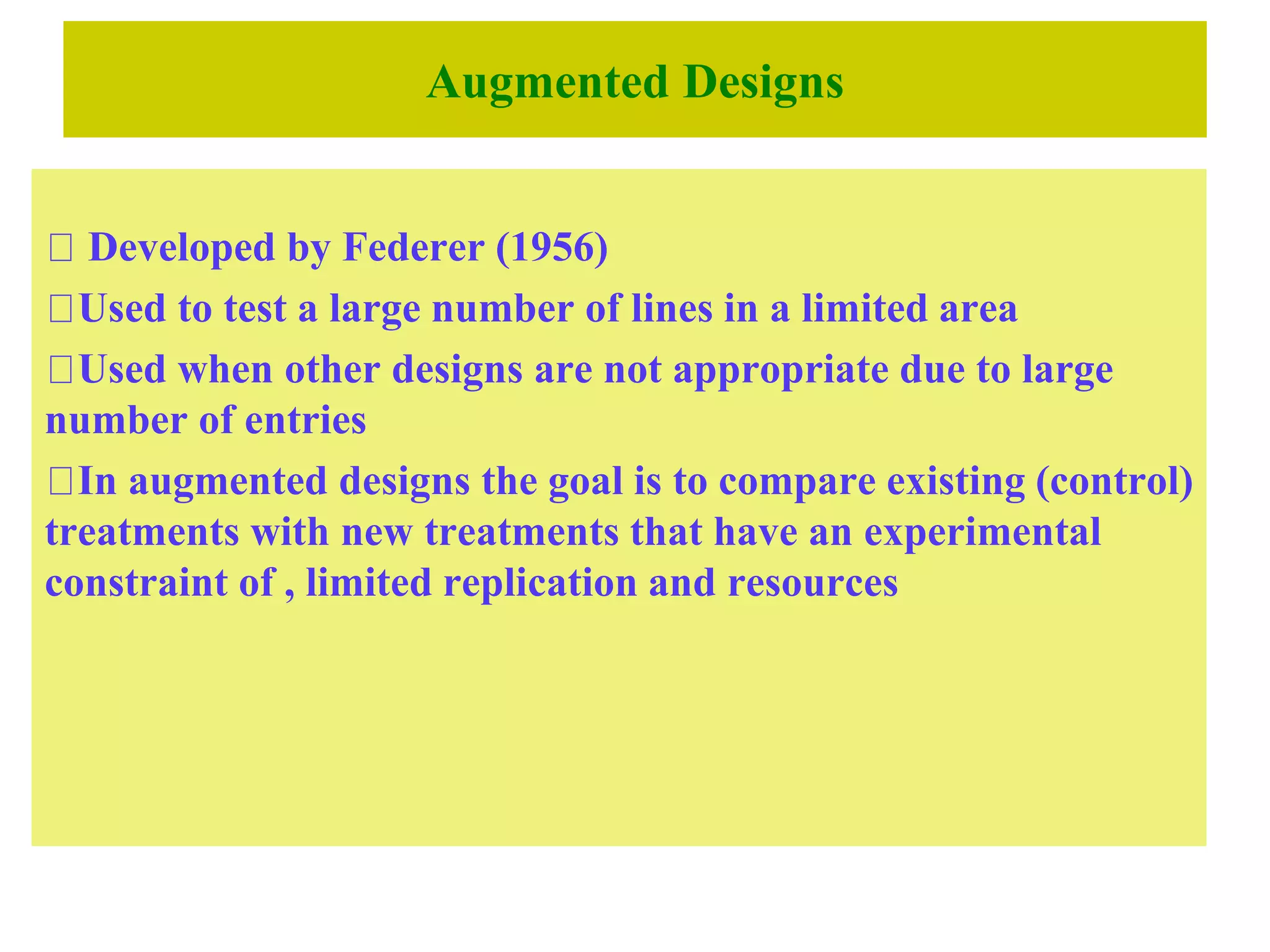 Augmented Designs
Developed by Federer (1956)
Used to test a large number of lines in a limited area
Used when other designs are not appropriate due to large
number of entries
In augmented designs the goal is to compare existing (control)
treatments with new treatments that have an experimental
constraint of , limited replication and resources
 