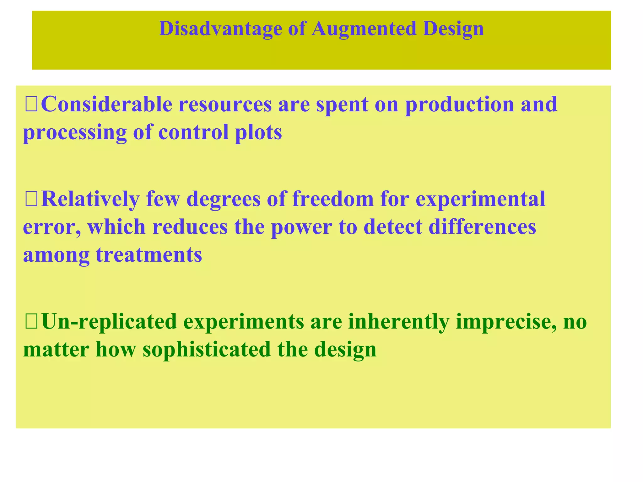 Disadvantage of Augmented Design
Considerable resources are spent on production and
processing of control plots
Relatively few degrees of freedom for experimental
error, which reduces the power to detect differences
among treatments
Un-replicated experiments are inherently imprecise, no
matter how sophisticated the design
 
