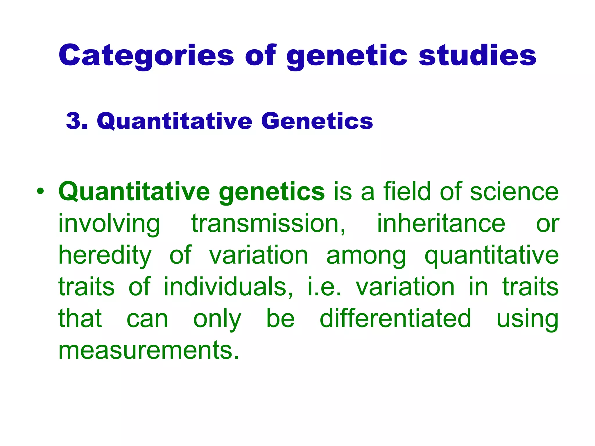 Categories of genetic studies
3. Quantitative Genetics
• Quantitative genetics is a field of science
involving transmission, inheritance or
heredity of variation among quantitative
traits of individuals, i.e. variation in traits
that can only be differentiated using
measurements.
 