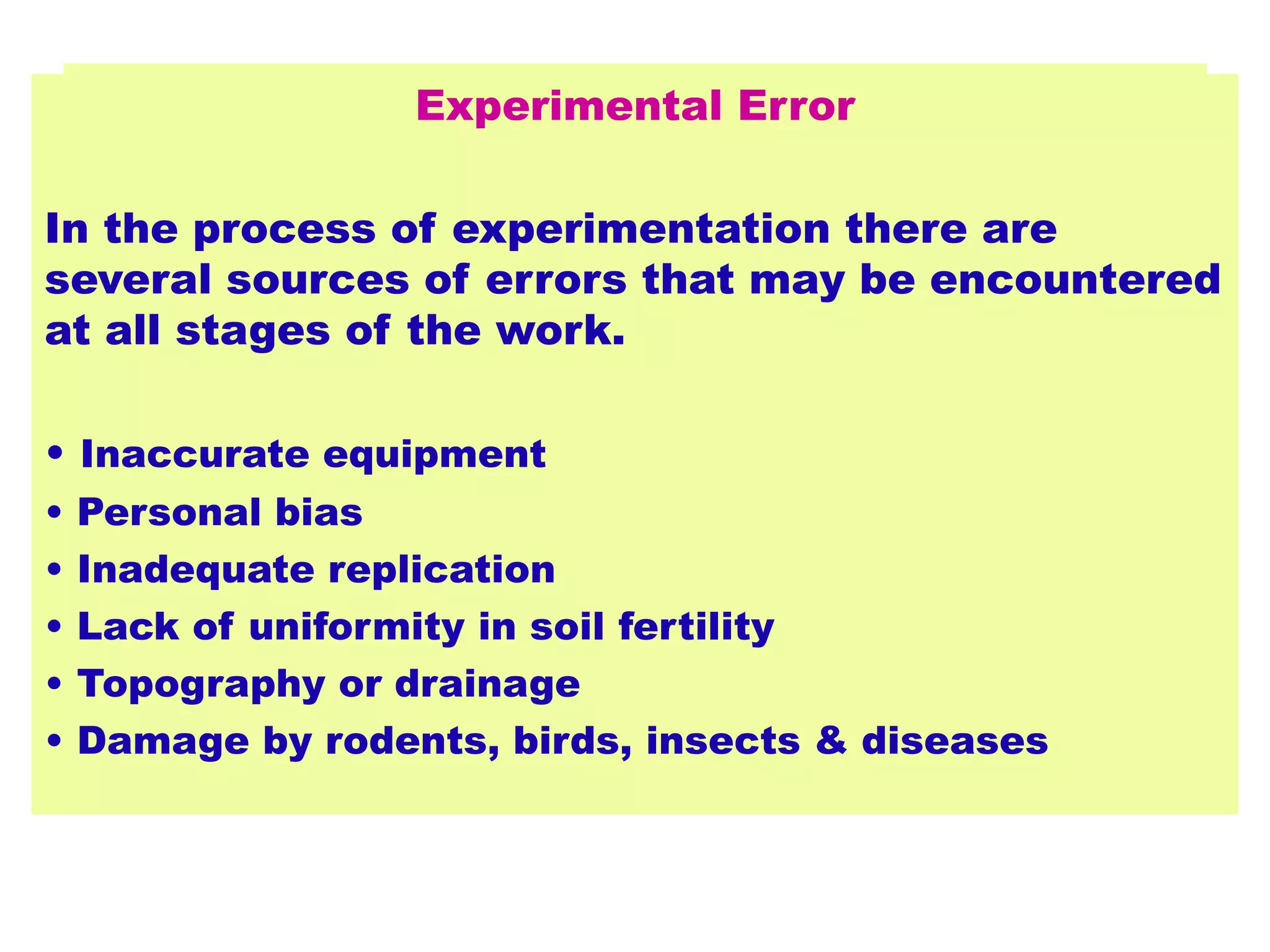 Experimental Error
In the process of experimentation there are
several sources of errors that may be encountered
at all stages of the work.
• Inaccurate equipment
• Personal bias
• Inadequate replication
• Lack of uniformity in soil fertility
• Topography or drainage
• Damage by rodents, birds, insects & diseases
 