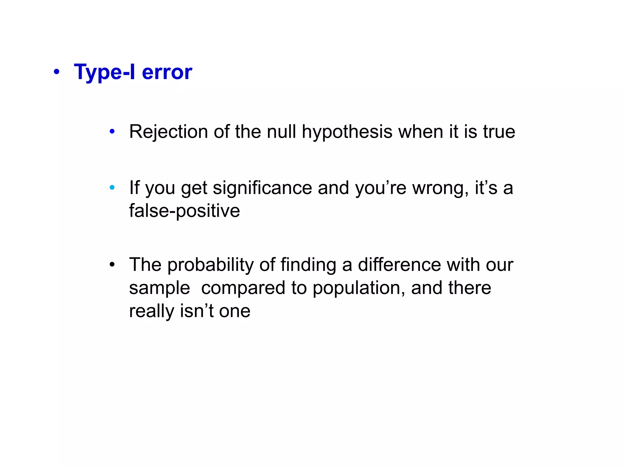 • Type-I error
• Rejection of the null hypothesis when it is true
• If you get significance and you’re wrong, it’s a
false-positive
• The probability of finding a difference with our
sample compared to population, and there
really isn’t one
 