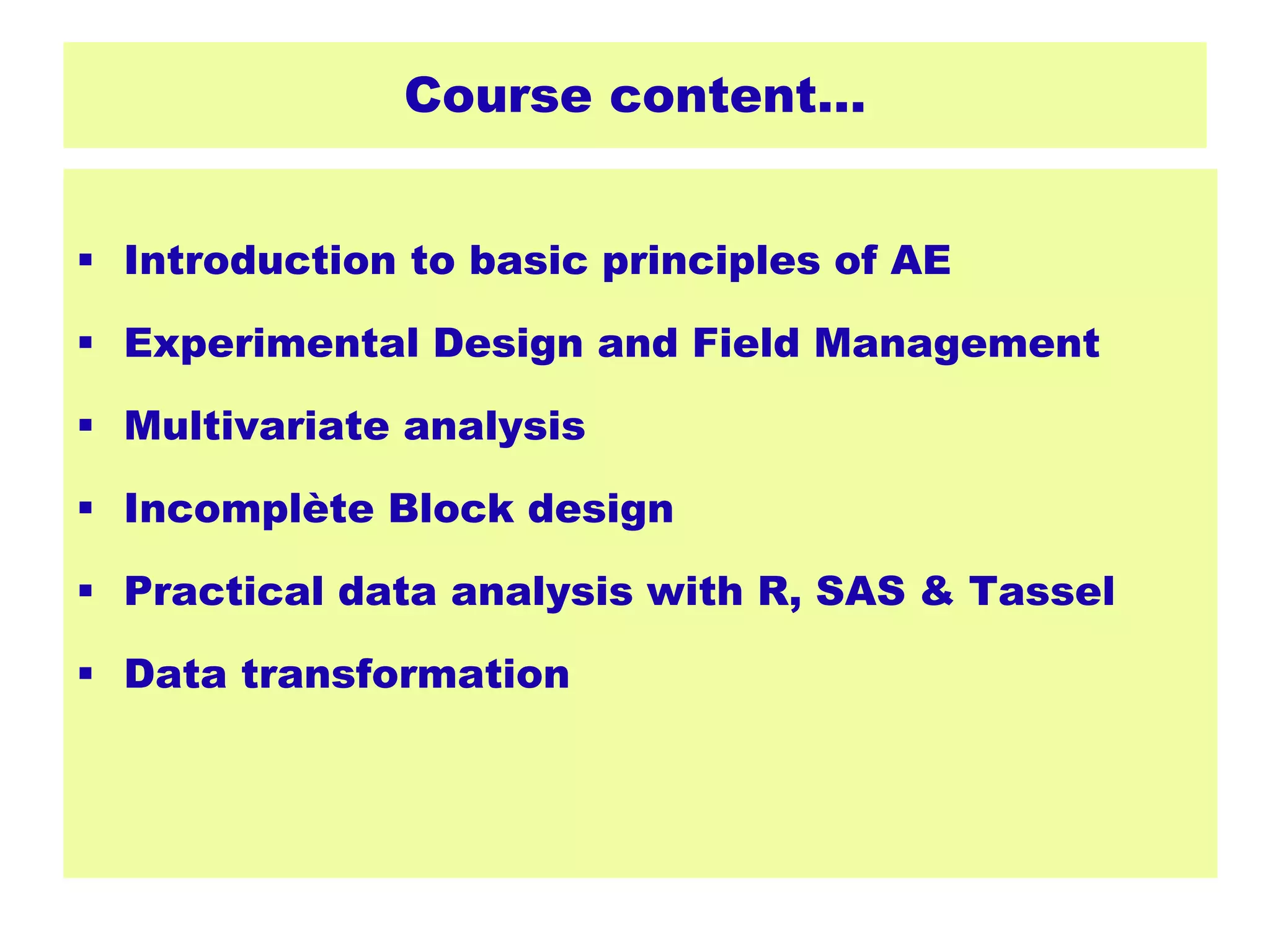Course content…
 Introduction to basic principles of AE
 Experimental Design and Field Management
 Multivariate analysis
 Incomplète Block design
 Practical data analysis with R, SAS & Tassel
 Data transformation
 