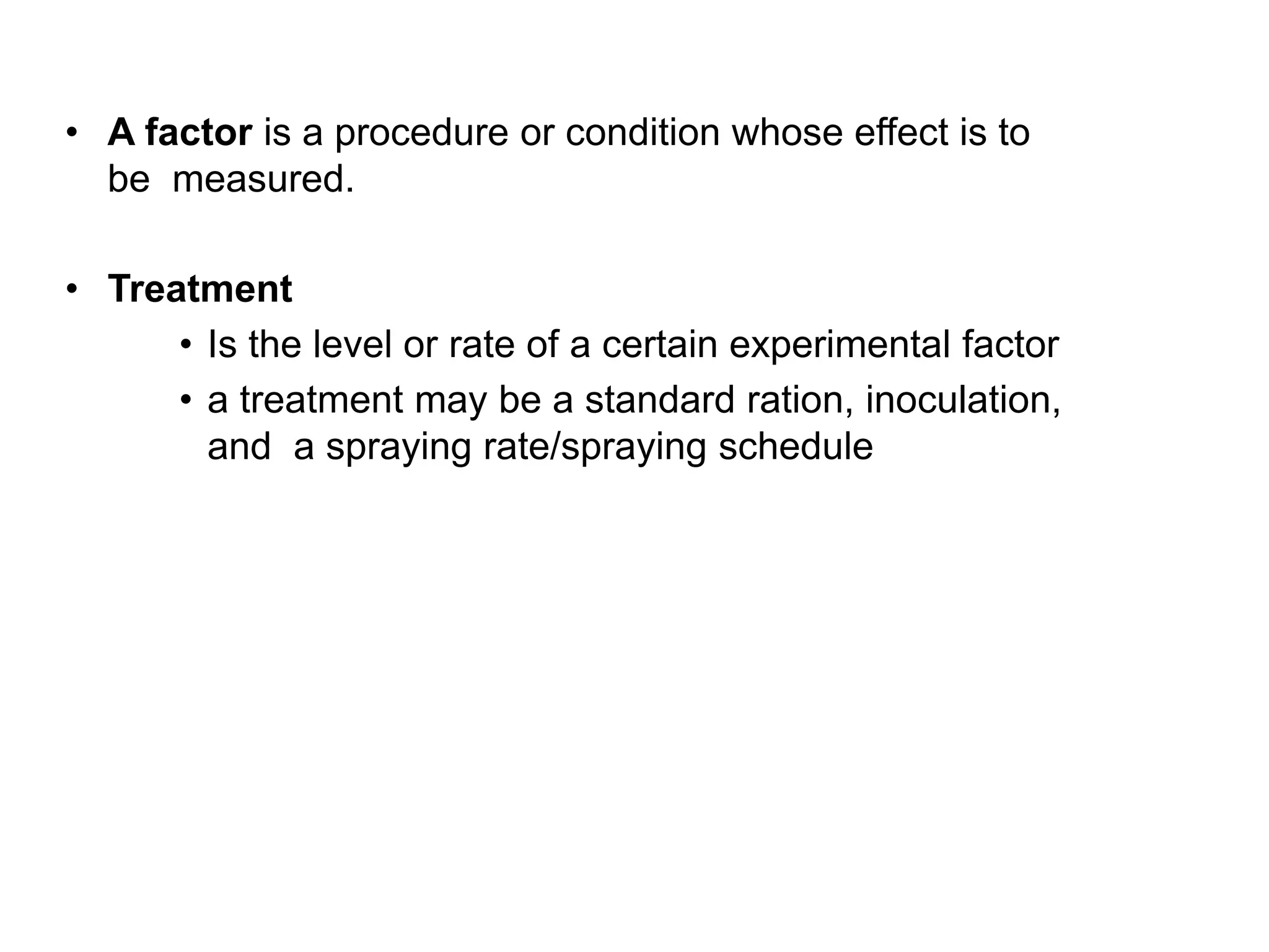 • A factor is a procedure or condition whose effect is to
be measured.
• Treatment
• Is the level or rate of a certain experimental factor
• a treatment may be a standard ration, inoculation,
and a spraying rate/spraying schedule
 