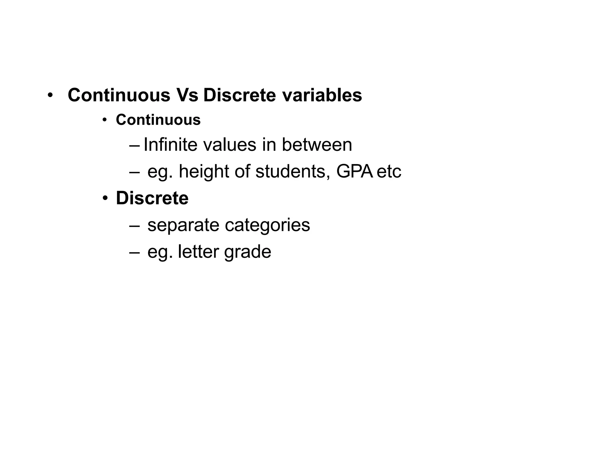 • Continuous Vs Discrete variables
• Continuous
– Infinite values in between
– eg. height of students, GPA etc
• Discrete
– separate categories
– eg. letter grade
 