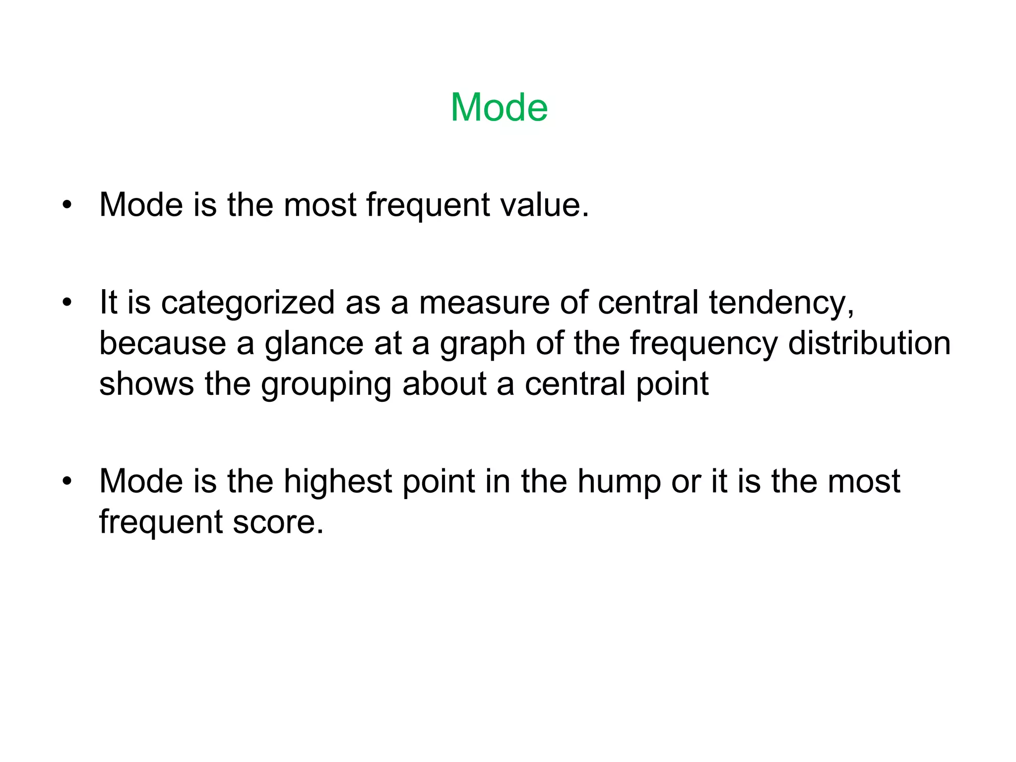 Mode
• Mode is the most frequent value.
• It is categorized as a measure of central tendency,
because a glance at a graph of the frequency distribution
shows the grouping about a central point
• Mode is the highest point in the hump or it is the most
frequent score.
 
