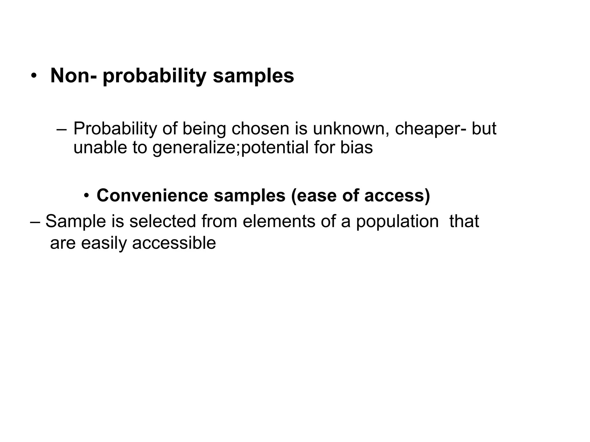 • Non- probability samples
– Probability of being chosen is unknown, cheaper- but
unable to generalize;potential for bias
• Convenience samples (ease of access)
– Sample is selected from elements of a population that
are easily accessible
 