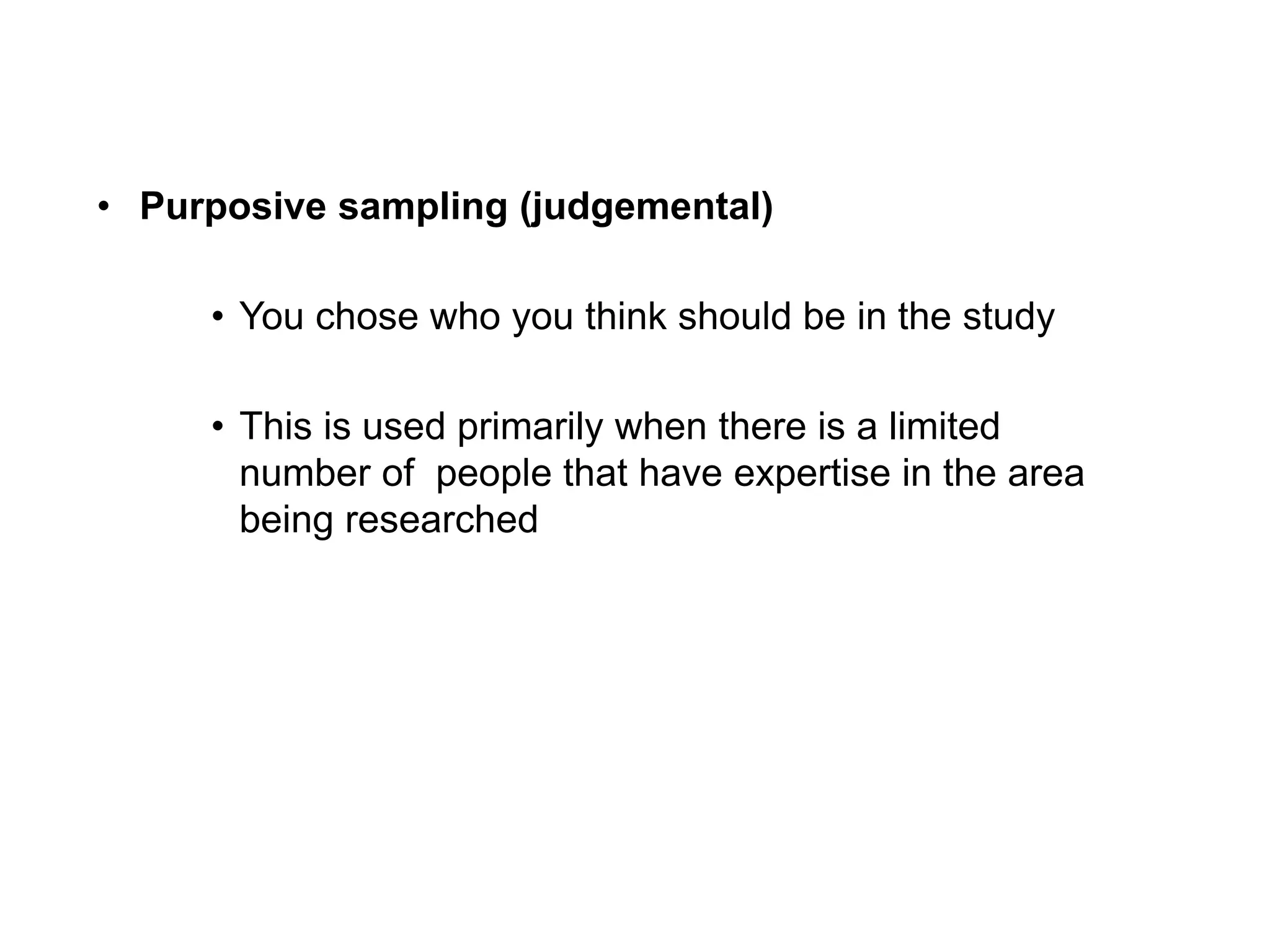 • Purposive sampling (judgemental)
• You chose who you think should be in the study
• This is used primarily when there is a limited
number of people that have expertise in the area
being researched
 