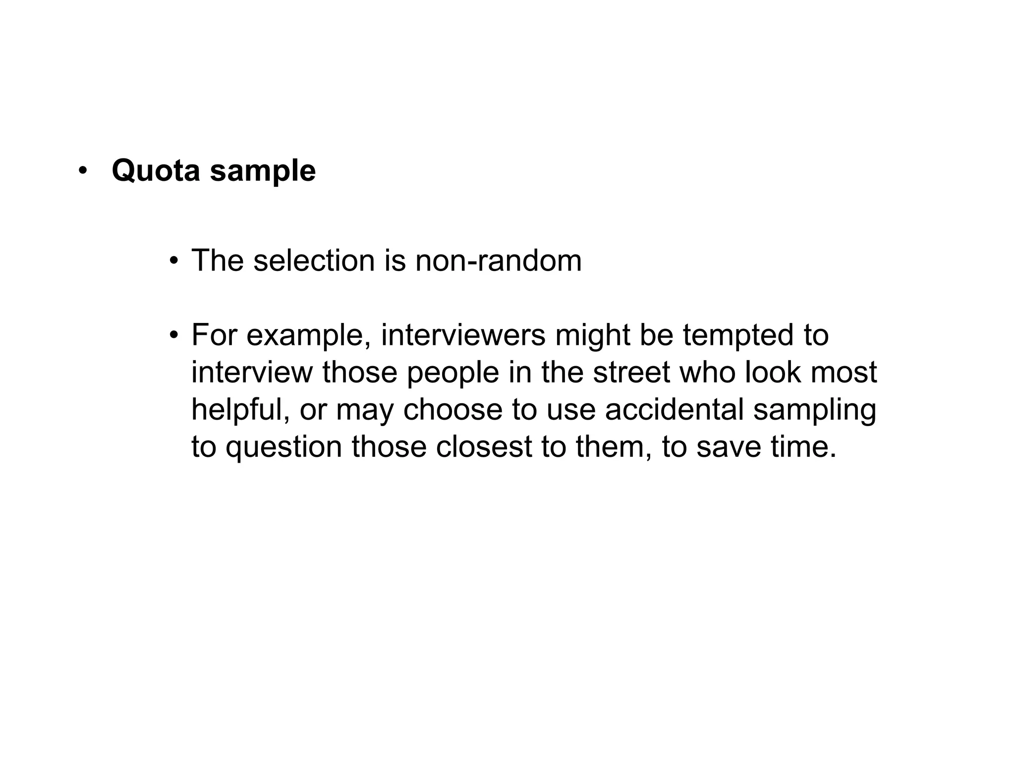 • Quota sample
• The selection is non-random
• For example, interviewers might be tempted to
interview those people in the street who look most
helpful, or may choose to use accidental sampling
to question those closest to them, to save time.
 