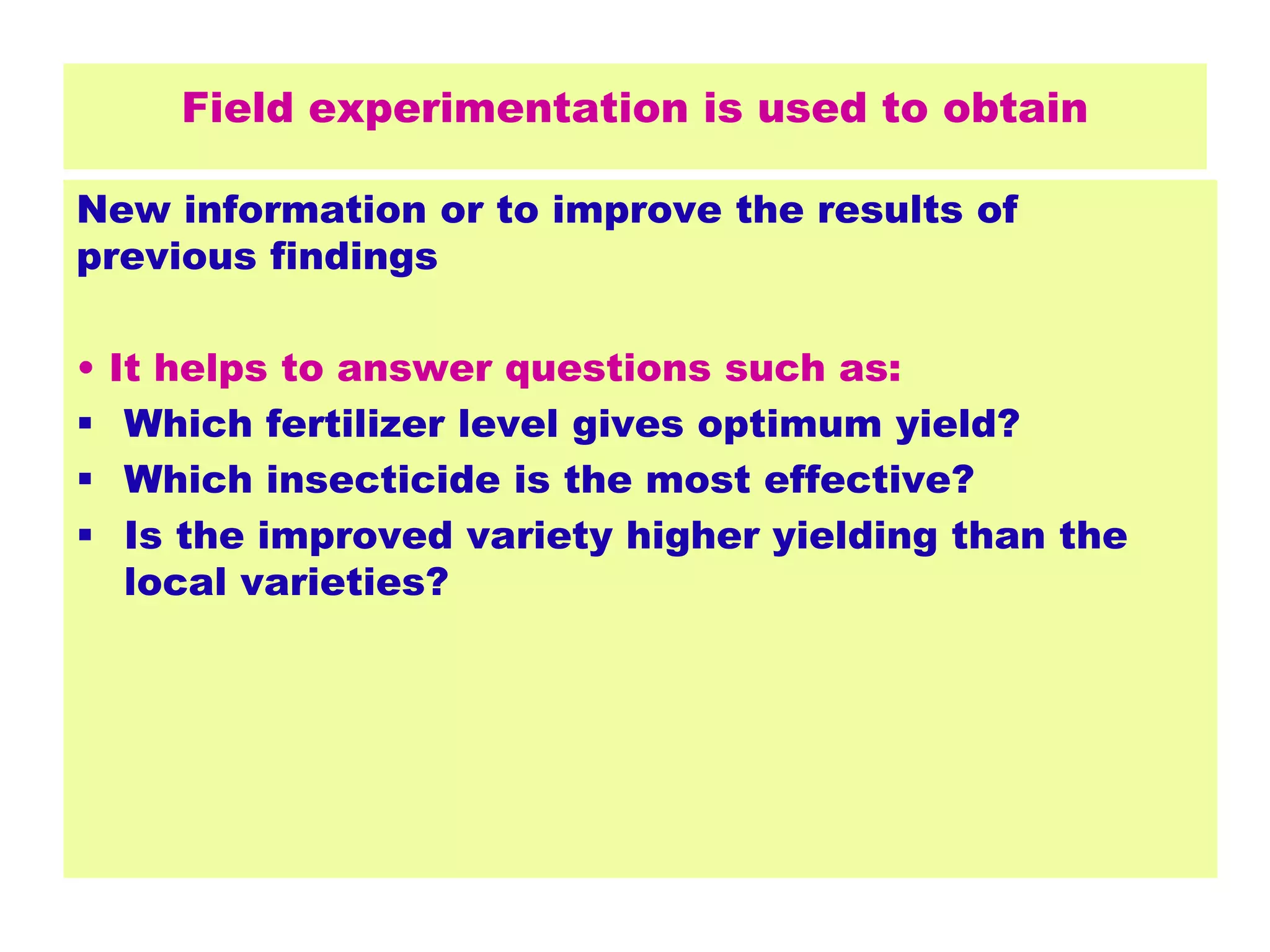 Field experimentation is used to obtain
New information or to improve the results of
previous findings
• It helps to answer questions such as:
 Which fertilizer level gives optimum yield?
 Which insecticide is the most effective?
 Is the improved variety higher yielding than the
local varieties?
 