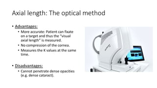 Axial length: The optical method
• Advantages:
• More accurate: Patient can fixate
on a target and thus the “visual
axial length” is measured.
• No compression of the cornea.
• Measures the K values at the same
time.
• Disadvantages:
• Cannot penetrate dense opacities
(e.g. dense cataract).
 