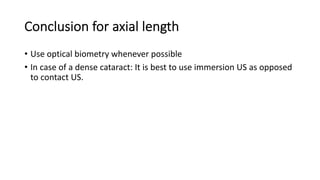 Conclusion for axial length
• Use optical biometry whenever possible
• In case of a dense cataract: It is best to use immersion US as opposed
to contact US.
 
